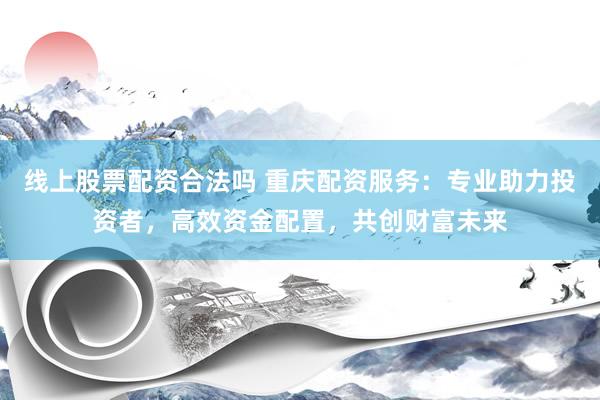 线上股票配资合法吗 重庆配资服务：专业助力投资者，高效资金配置，共创财富未来