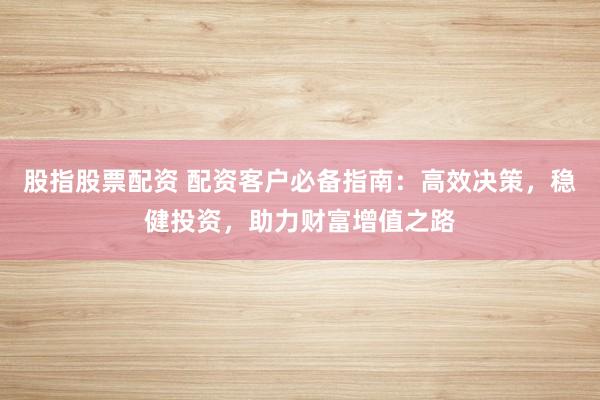 股指股票配资 配资客户必备指南：高效决策，稳健投资，助力财富增值之路