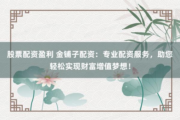股票配资盈利 金铺子配资：专业配资服务，助您轻松实现财富增值梦想！