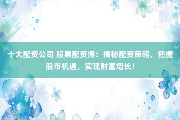 十大配资公司 股票配资博：揭秘配资策略，把握股市机遇，实现财富增长！