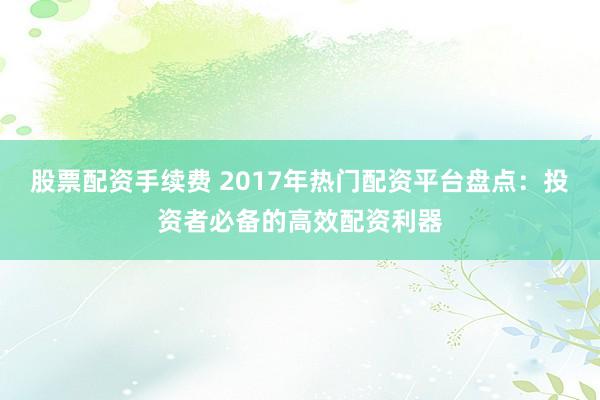 股票配资手续费 2017年热门配资平台盘点：投资者必备的高效配资利器