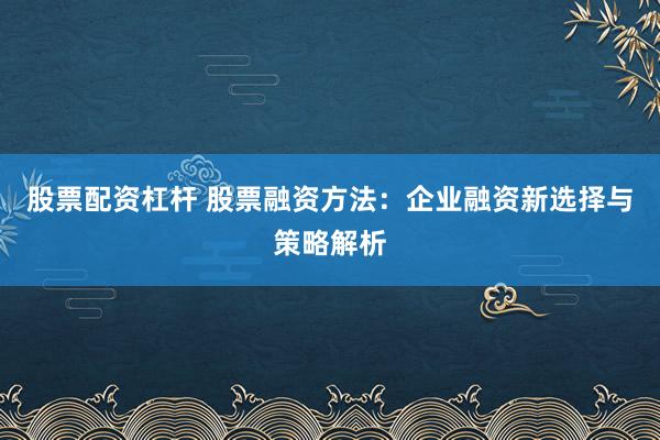 股票配资杠杆 股票融资方法：企业融资新选择与策略解析
