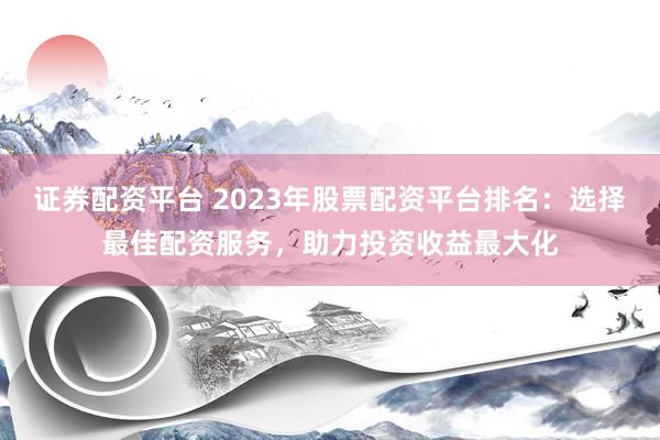 证券配资平台 2023年股票配资平台排名：选择最佳配资服务，助力投资收益最大化