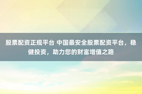 股票配资正规平台 中国最安全股票配资平台，稳健投资，助力您的财富增值之路