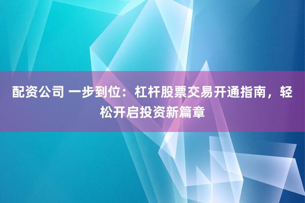 配资公司 一步到位：杠杆股票交易开通指南，轻松开启投资新篇章