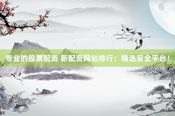 专业的股票配资 新配资网站排行：精选安全平台！