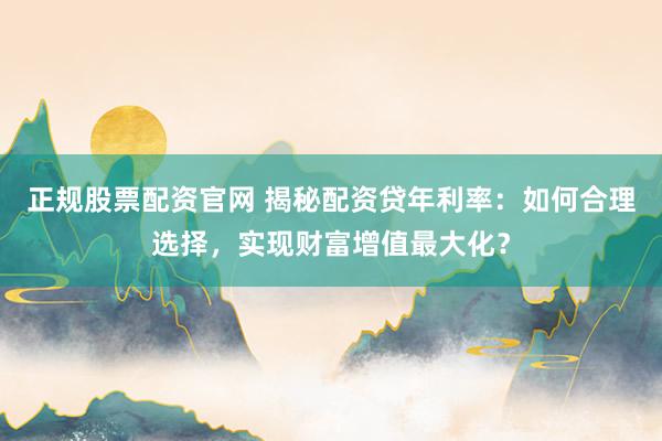 正规股票配资官网 揭秘配资贷年利率：如何合理选择，实现财富增值最大化？