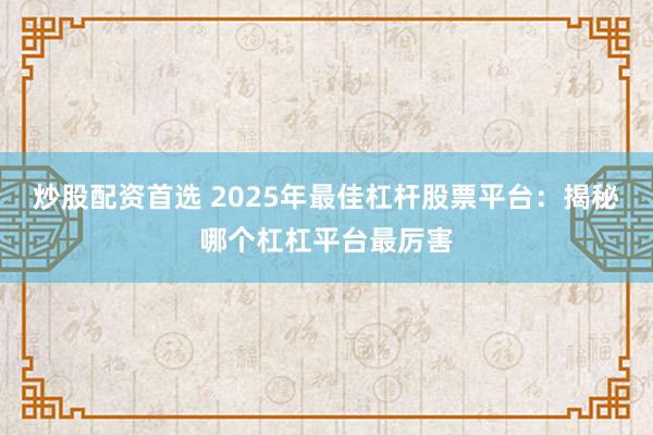 炒股配资首选 2025年最佳杠杆股票平台：揭秘哪个杠杠平台最厉害