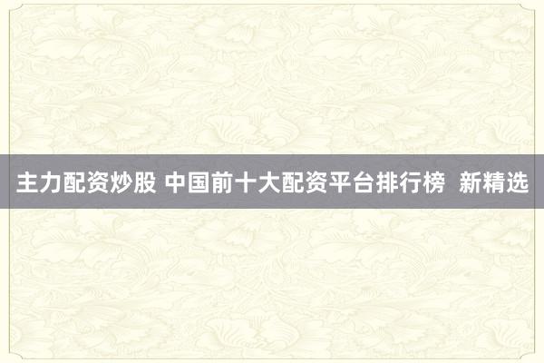 主力配资炒股 中国前十大配资平台排行榜  新精选