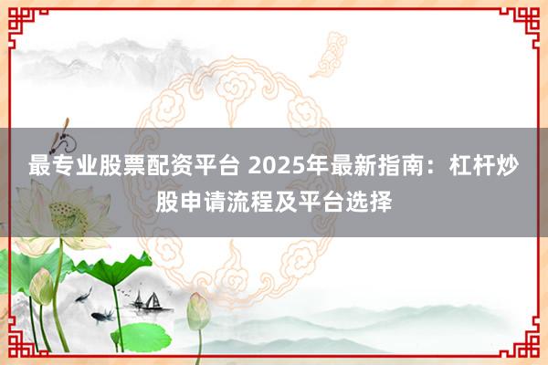 最专业股票配资平台 2025年最新指南：杠杆炒股申请流程及平台选择