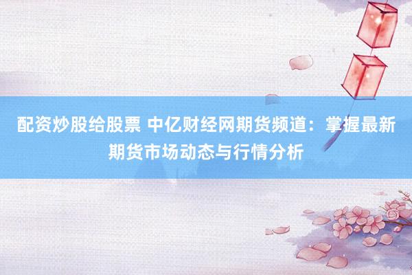 配资炒股给股票 中亿财经网期货频道：掌握最新期货市场动态与行情分析