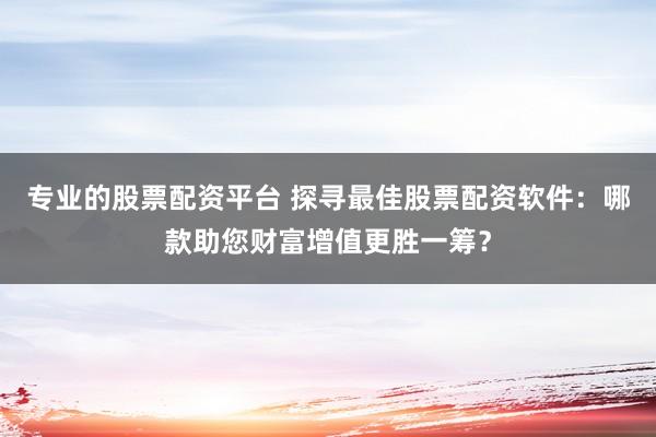 专业的股票配资平台 探寻最佳股票配资软件：哪款助您财富增值更胜一筹？