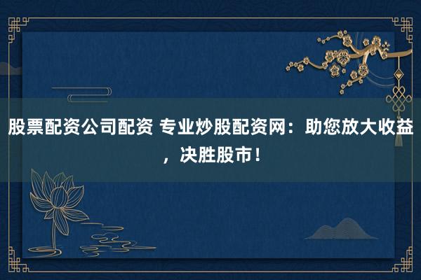 股票配资公司配资 专业炒股配资网：助您放大收益，决胜股市！