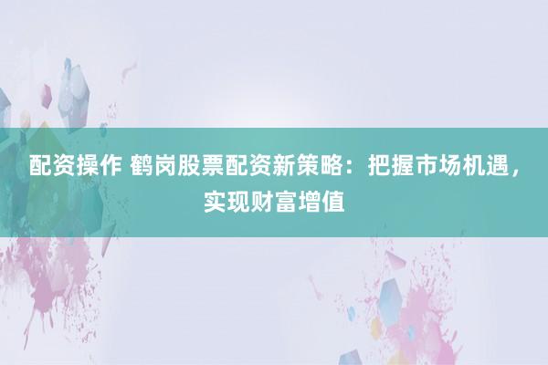 配资操作 鹤岗股票配资新策略：把握市场机遇，实现财富增值