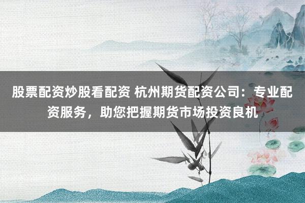 股票配资炒股看配资 杭州期货配资公司：专业配资服务，助您把握期货市场投资良机