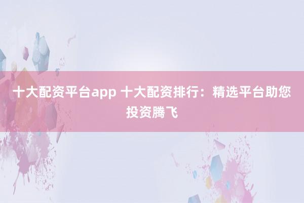 十大配资平台app 十大配资排行：精选平台助您投资腾飞