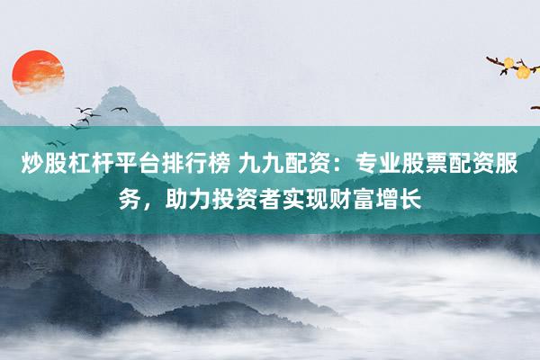 炒股杠杆平台排行榜 九九配资：专业股票配资服务，助力投资者实现财富增长