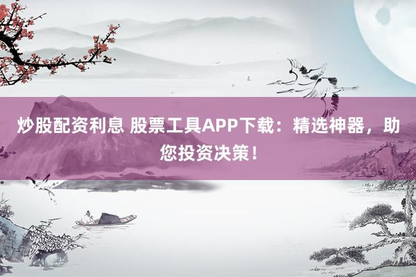 炒股配资利息 股票工具APP下载：精选神器，助您投资决策！