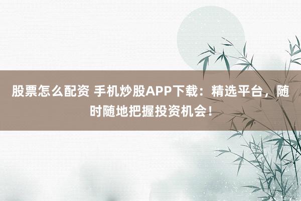 股票怎么配资 手机炒股APP下载：精选平台，随时随地把握投资机会！