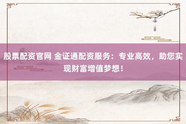 股票配资官网 金证通配资服务：专业高效，助您实现财富增值梦想！