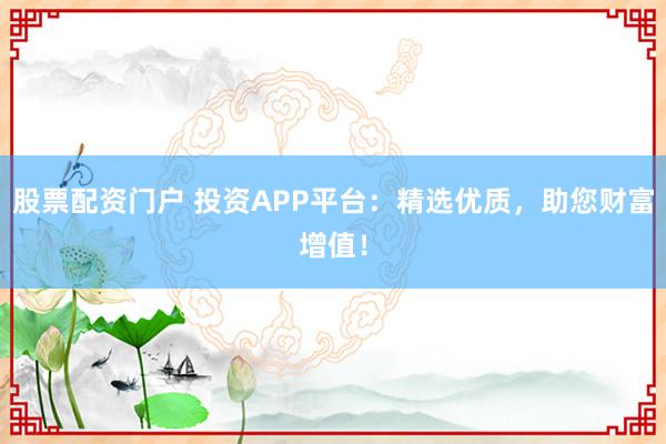 股票配资门户 投资APP平台：精选优质，助您财富增值！