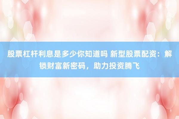 股票杠杆利息是多少你知道吗 新型股票配资：解锁财富新密码，助力投资腾飞