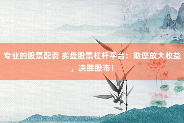 专业的股票配资 实盘股票杠杆平台：助您放大收益，决胜股市！