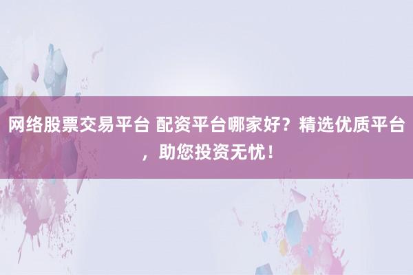 网络股票交易平台 配资平台哪家好？精选优质平台，助您投资无忧！
