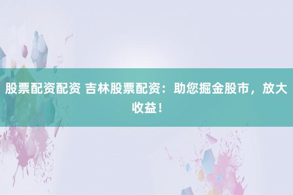 股票配资配资 吉林股票配资：助您掘金股市，放大收益！