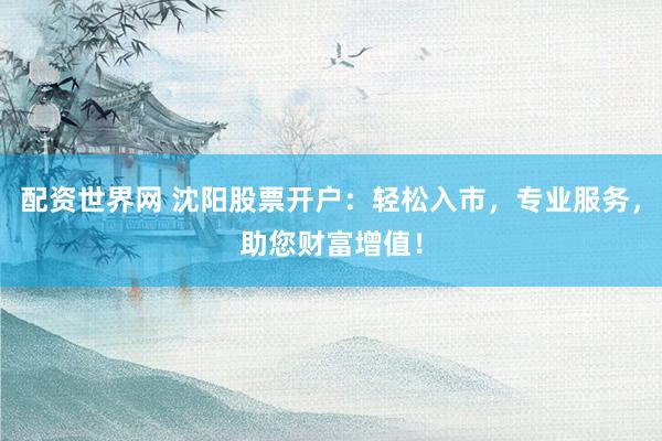 配资世界网 沈阳股票开户：轻松入市，专业服务，助您财富增值！