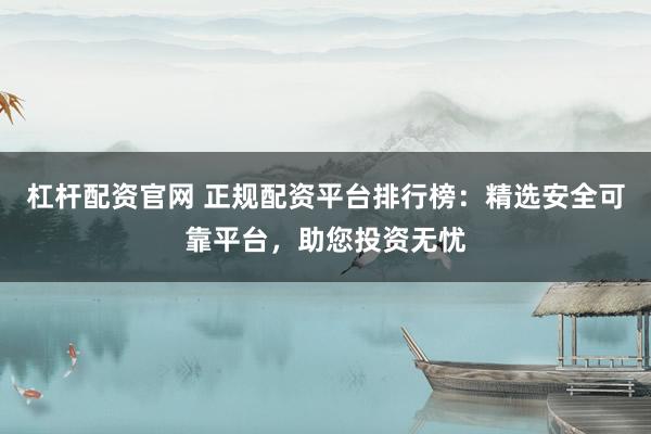 杠杆配资官网 正规配资平台排行榜：精选安全可靠平台，助您投资无忧