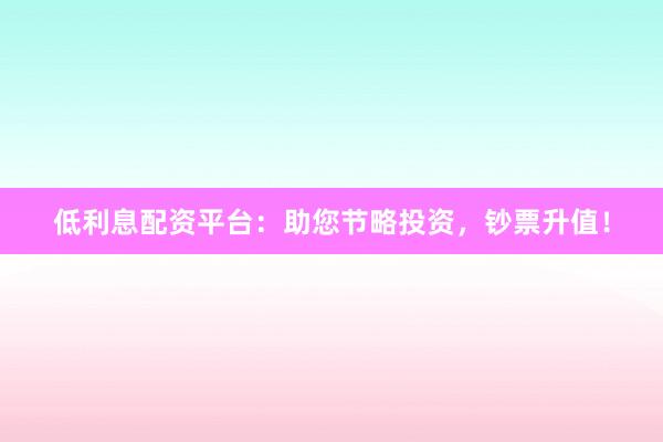低利息配资平台：助您节略投资，钞票升值！