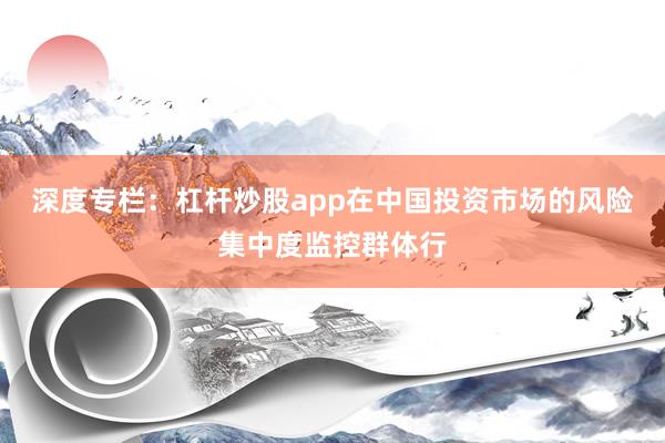 深度专栏：杠杆炒股app在中国投资市场的风险集中度监控群体行