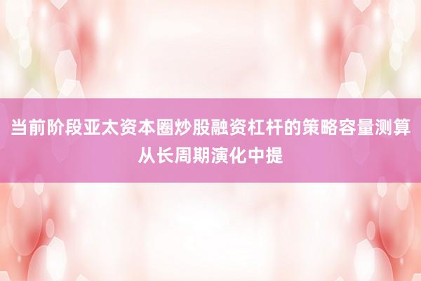 当前阶段亚太资本圈炒股融资杠杆的策略容量测算从长周期演化中提