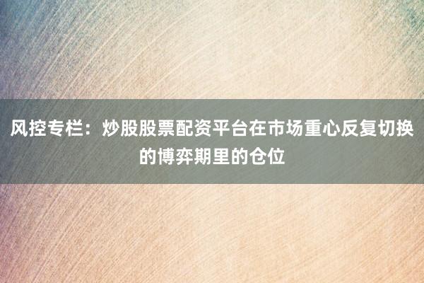 风控专栏：炒股股票配资平台在市场重心反复切换的博弈期里的仓位