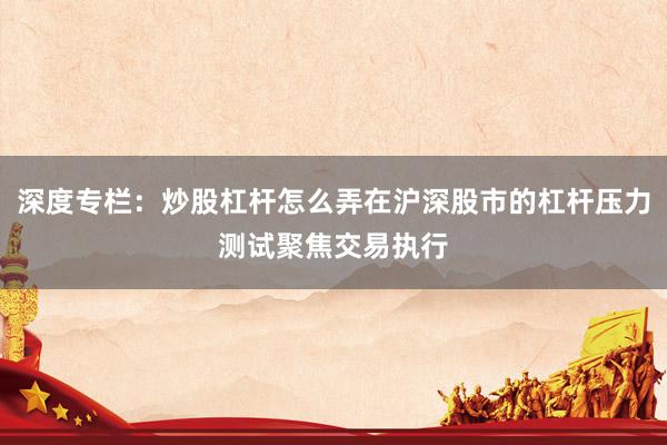 深度专栏：炒股杠杆怎么弄在沪深股市的杠杆压力测试聚焦交易执行