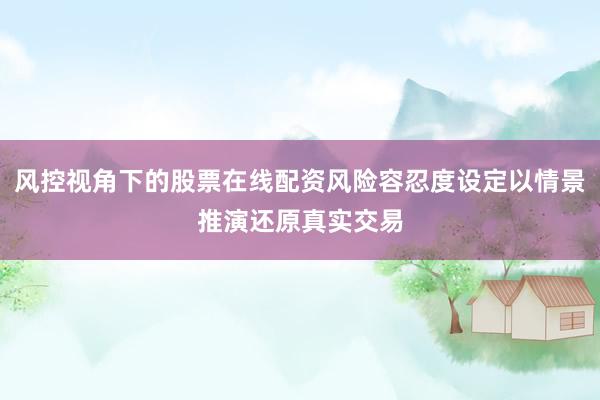 风控视角下的股票在线配资风险容忍度设定以情景推演还原真实交易