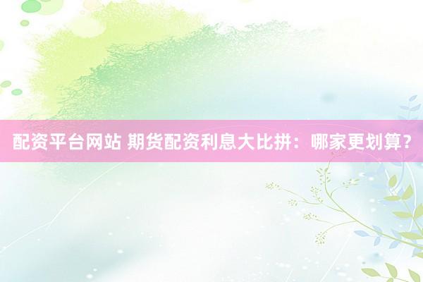 配资平台网站 期货配资利息大比拼：哪家更划算？