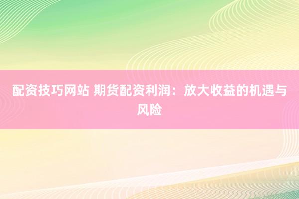 配资技巧网站 期货配资利润：放大收益的机遇与风险