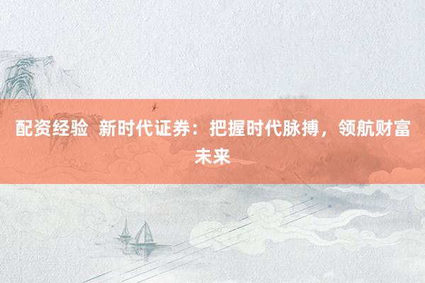 配资经验  新时代证券：把握时代脉搏，领航财富未来