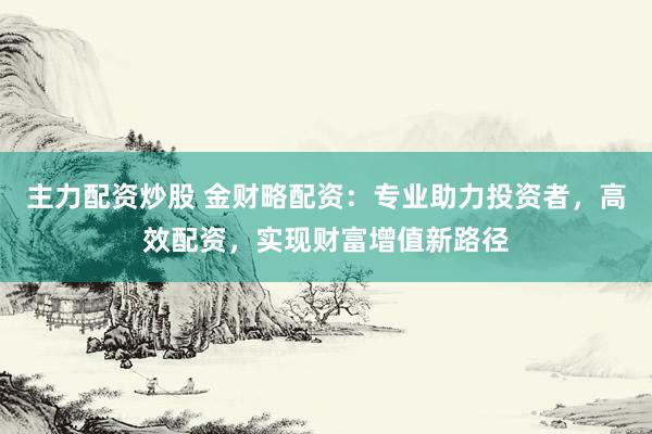 主力配资炒股 金财略配资：专业助力投资者，高效配资，实现财富增值新路径