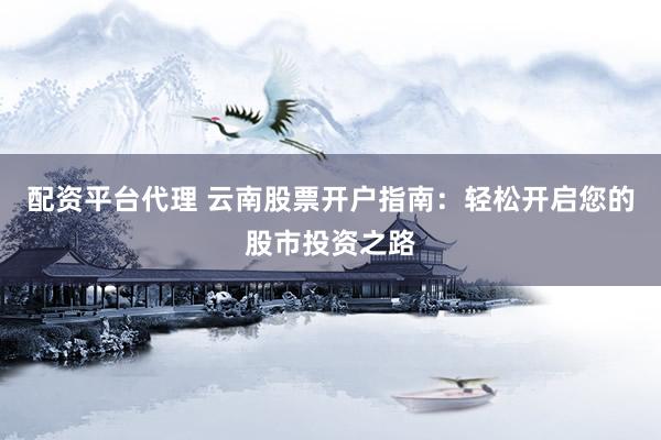 配资平台代理 云南股票开户指南：轻松开启您的股市投资之路