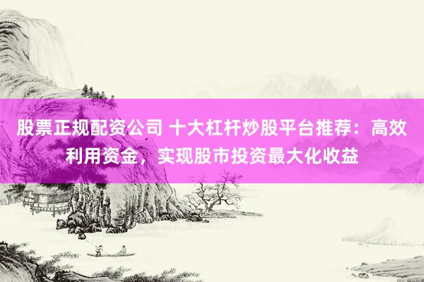 股票正规配资公司 十大杠杆炒股平台推荐：高效利用资金，实现股市投资最大化收益