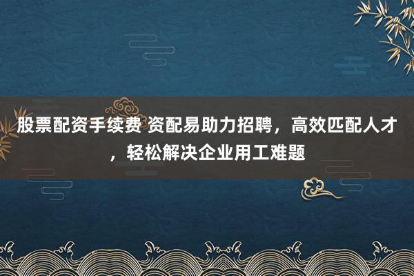 股票配资手续费 资配易助力招聘，高效匹配人才，轻松解决企业用工难题