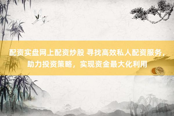 配资实盘网上配资炒股 寻找高效私人配资服务，助力投资策略，实现资金最大化利用