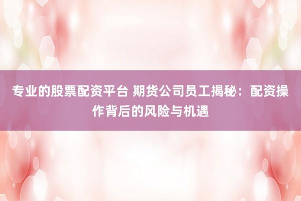 专业的股票配资平台 期货公司员工揭秘：配资操作背后的风险与机遇