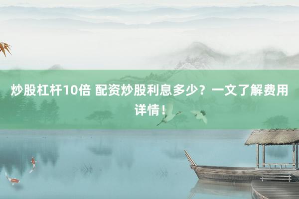 炒股杠杆10倍 配资炒股利息多少？一文了解费用详情！