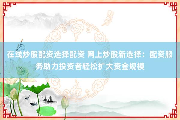 在线炒股配资选择配资 网上炒股新选择：配资服务助力投资者轻松扩大资金规模