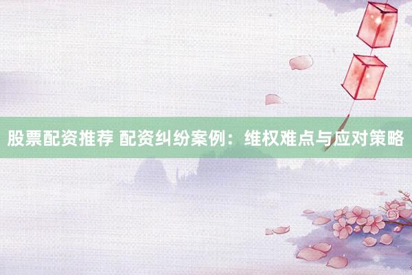 股票配资推荐 配资纠纷案例：维权难点与应对策略