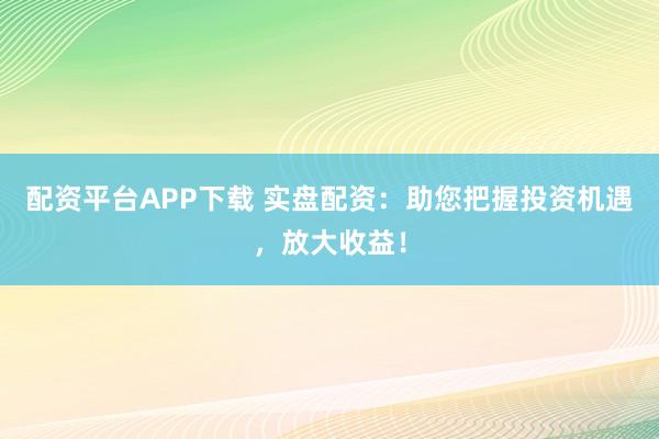 配资平台APP下载 实盘配资：助您把握投资机遇，放大收益！
